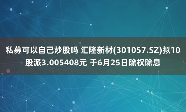 私募可以自己炒股吗 汇隆新材(301057.SZ)拟10股派3.005408元 于6月25日除权除息