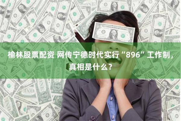 榆林股票配资 网传宁德时代实行“896”工作制，真相是什么？