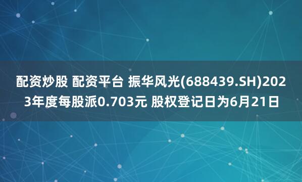配资炒股 配资平台 振华风光(688439.SH)2023年度每股派0.703元 股权登记日为6月21日