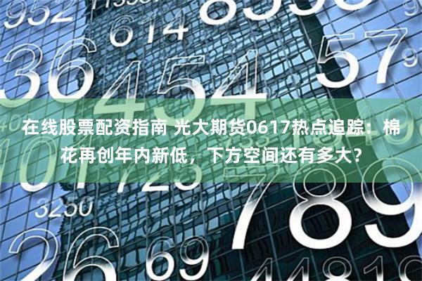 在线股票配资指南 光大期货0617热点追踪：棉花再创年内新低，下方空间还有多大？