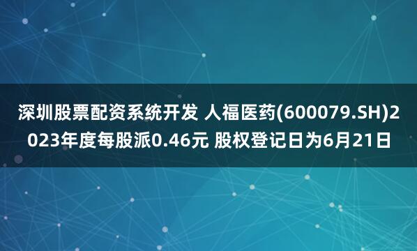 深圳股票配资系统开发 人福医药(600079.SH)2023年度每股派0.46元 股权登记日为6月21日