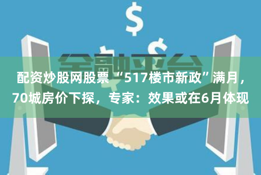 配资炒股网股票 “517楼市新政”满月，70城房价下探，专家：效果或在6月体现