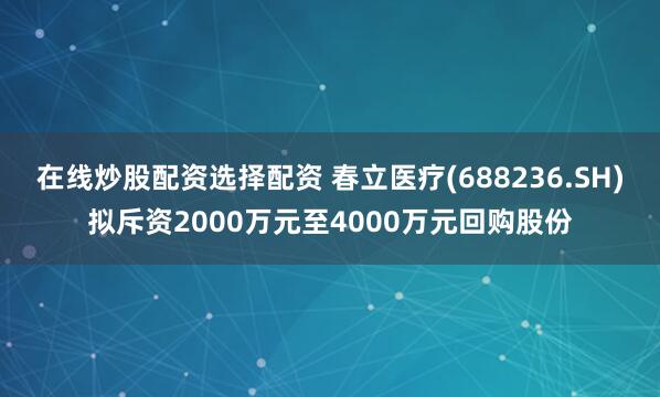 在线炒股配资选择配资 春立医疗(688236.SH)拟斥资2000万元至4000万元回购股份
