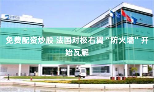 免费配资炒股 法国对极右翼“防火墙”开始瓦解
