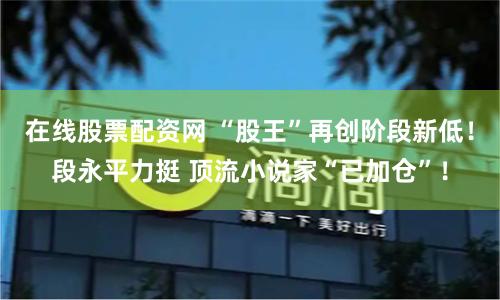 在线股票配资网 “股王”再创阶段新低！段永平力挺 顶流小说家“已加仓”！