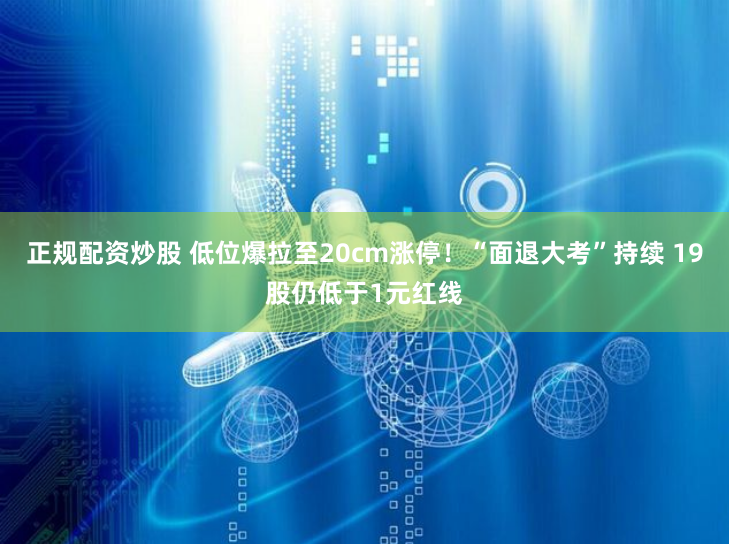 正规配资炒股 低位爆拉至20cm涨停！“面退大考”持续 19股仍低于1元红线