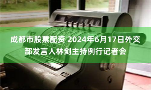 成都市股票配资 2024年6月17日外交部发言人林剑主持例行记者会