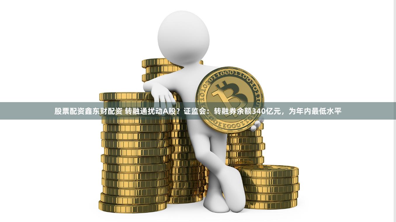 股票配资鑫东财配资 转融通扰动A股？证监会：转融券余额340亿元，为年内最低水平