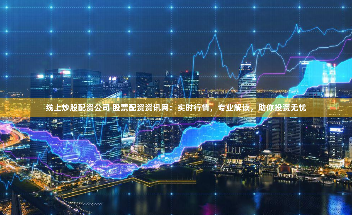 线上炒股配资公司 股票配资资讯网：实时行情，专业解读，助你投资无忧
