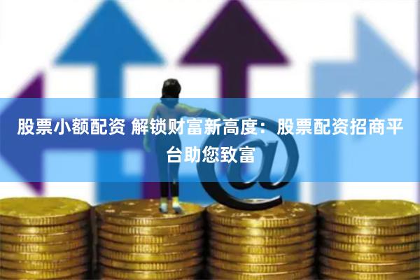 股票小额配资 解锁财富新高度：股票配资招商平台助您致富