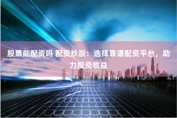 股票能配资吗 配资炒股：选择靠谱配资平台，助力投资收益