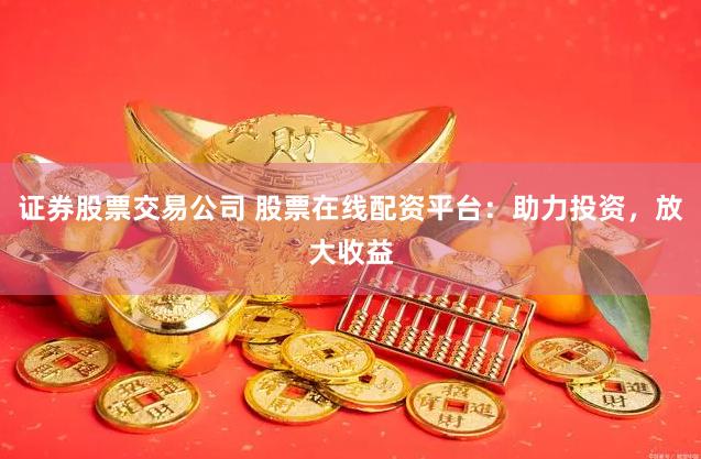 证券股票交易公司 股票在线配资平台：助力投资，放大收益