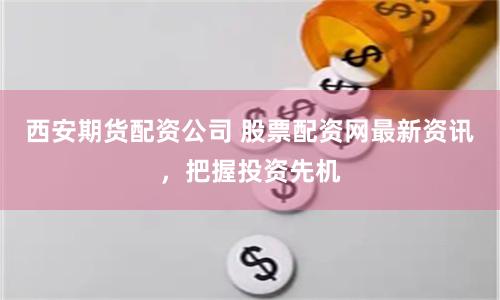 西安期货配资公司 股票配资网最新资讯，把握投资先机