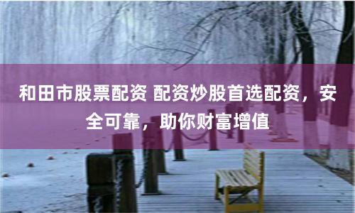 和田市股票配资 配资炒股首选配资，安全可靠，助你财富增值