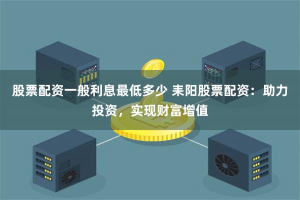 股票配资一般利息最低多少 耒阳股票配资：助力投资，实现财富增值