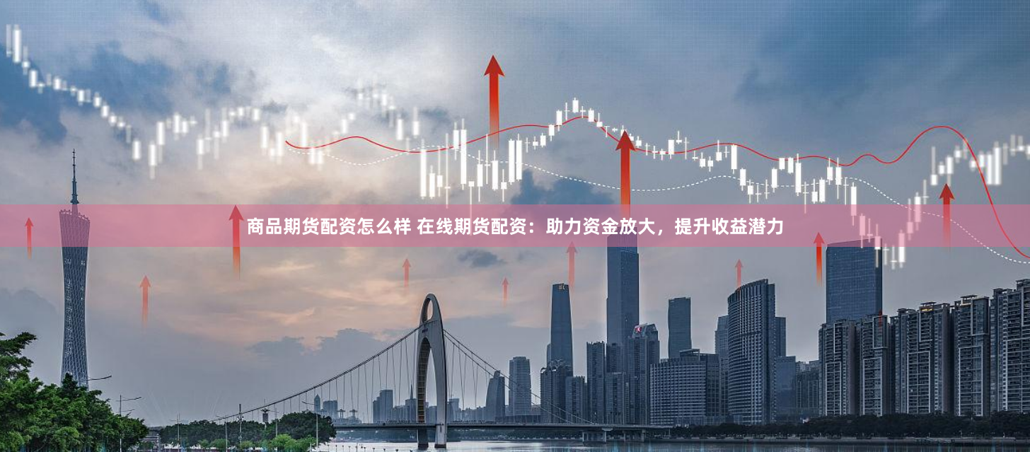 商品期货配资怎么样 在线期货配资：助力资金放大，提升收益潜力