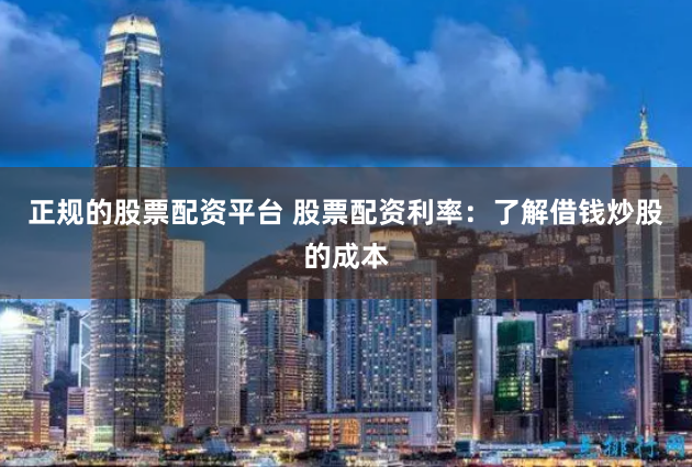 正规的股票配资平台 股票配资利率：了解借钱炒股的成本