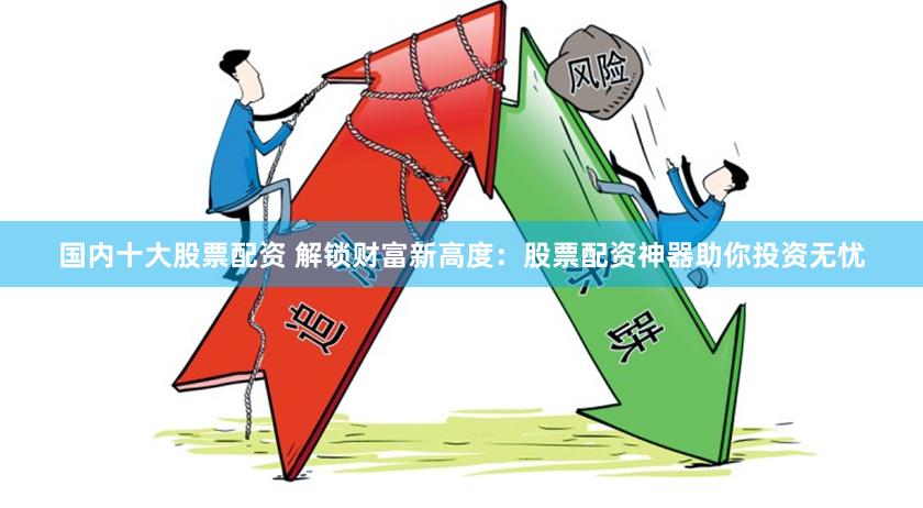 国内十大股票配资 解锁财富新高度：股票配资神器助你投资无忧