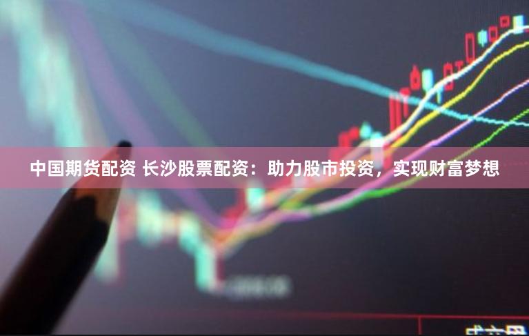 中国期货配资 长沙股票配资：助力股市投资，实现财富梦想
