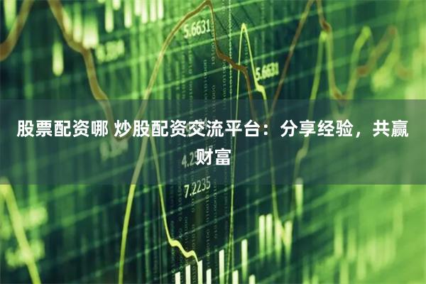 股票配资哪 炒股配资交流平台：分享经验，共赢财富