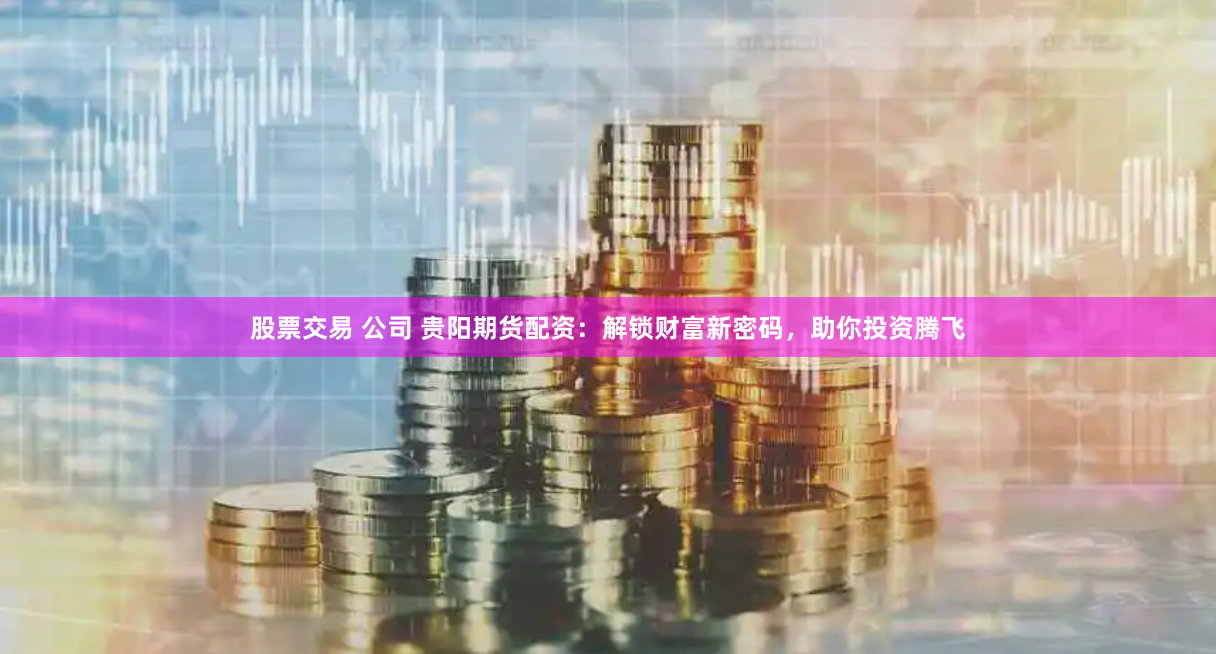 股票交易 公司 贵阳期货配资：解锁财富新密码，助你投资腾飞