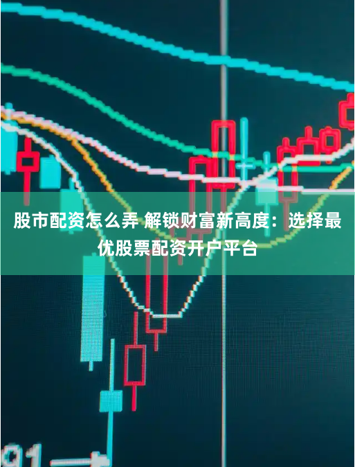 股市配资怎么弄 解锁财富新高度：选择最优股票配资开户平台