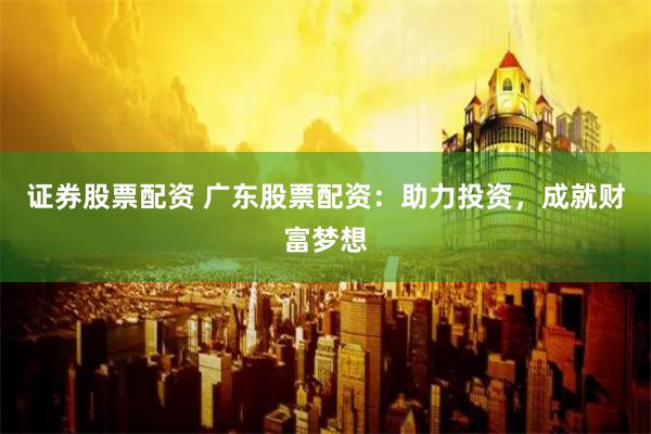 证券股票配资 广东股票配资：助力投资，成就财富梦想