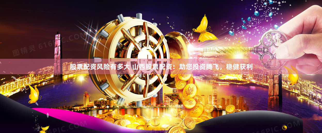 股票配资风险有多大 山西股票配资：助您投资腾飞，稳健获利