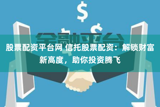 股票配资平台网 信托股票配资：解锁财富新高度，助你投资腾飞
