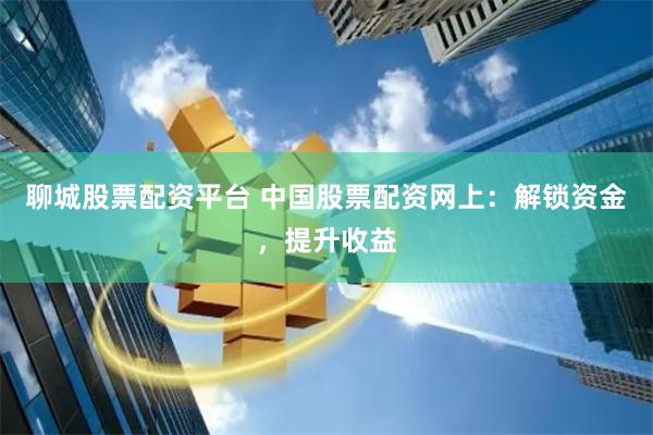 聊城股票配资平台 中国股票配资网上：解锁资金，提升收益