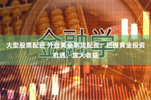 大型股票配资 外盘黄金期货配资：把握黄金投资机遇，放大收益