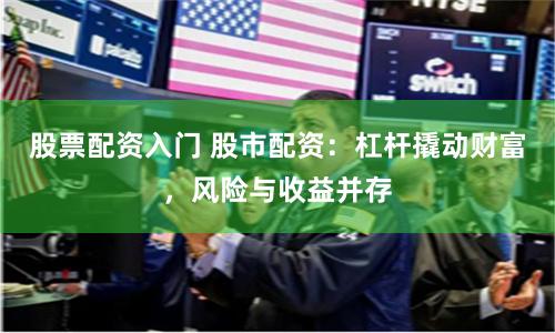 股票配资入门 股市配资：杠杆撬动财富，风险与收益并存