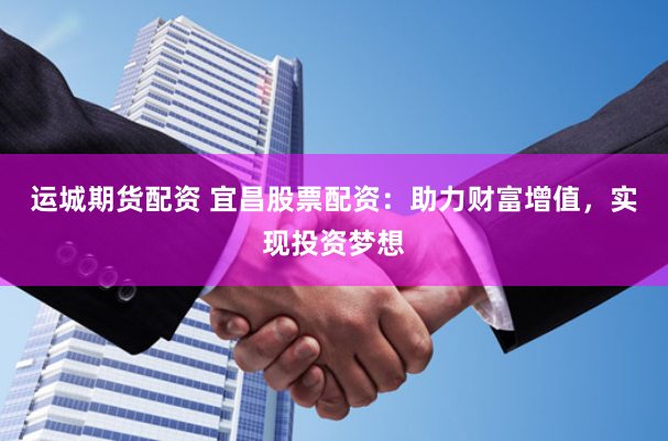 运城期货配资 宜昌股票配资：助力财富增值，实现投资梦想