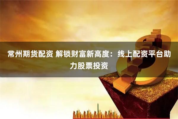 常州期货配资 解锁财富新高度：线上配资平台助力股票投资