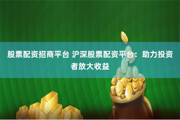 股票配资招商平台 沪深股票配资平台：助力投资者放大收益
