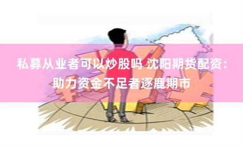 私募从业者可以炒股吗 沈阳期货配资：助力资金不足者逐鹿期市