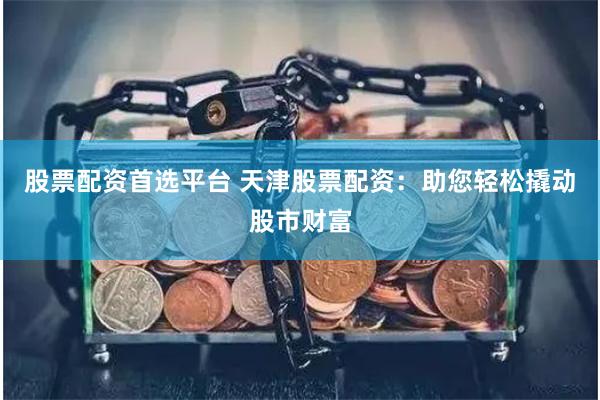 股票配资首选平台 天津股票配资：助您轻松撬动股市财富