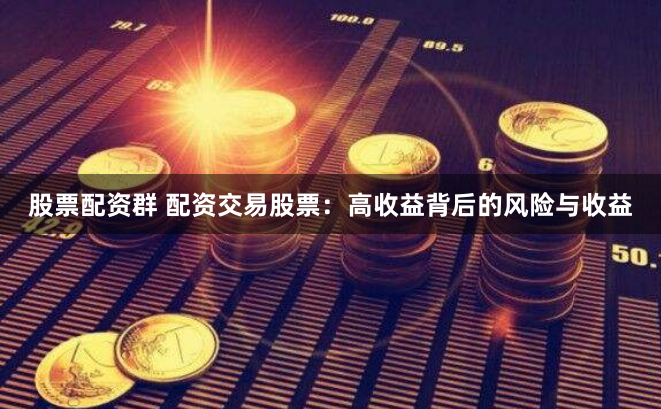 股票配资群 配资交易股票：高收益背后的风险与收益