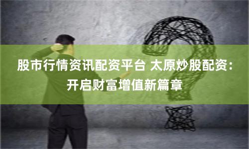 股市行情资讯配资平台 太原炒股配资：开启财富增值新篇章