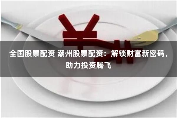 全国股票配资 潮州股票配资：解锁财富新密码，助力投资腾飞