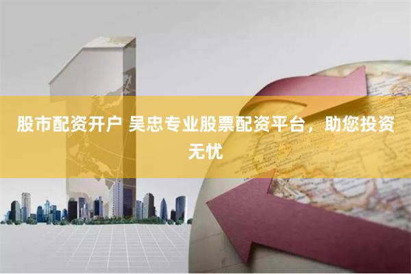 股市配资开户 吴忠专业股票配资平台，助您投资无忧