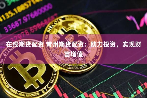 在线期货配资 常州期货配资：助力投资，实现财富增值