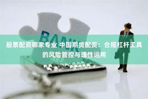股票配资哪家专业 中国期货配资：合规杠杆工具的风险管控与理性运用