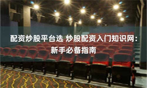 配资炒股平台选 炒股配资入门知识网：新手必备指南