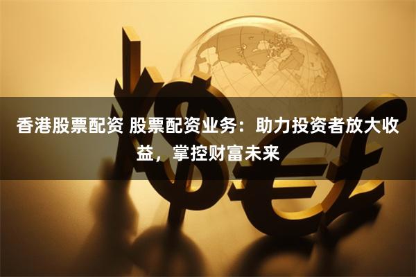 香港股票配资 股票配资业务：助力投资者放大收益，掌控财富未来