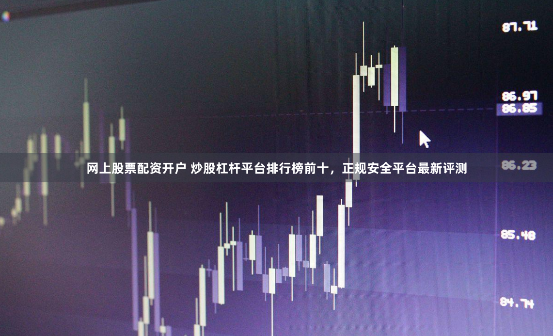 网上股票配资开户 炒股杠杆平台排行榜前十，正规安全平台最新评测