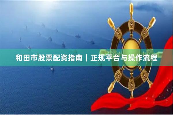 和田市股票配资指南｜正规平台与操作流程