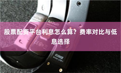 股票配资平台利息怎么算？费率对比与低息选择