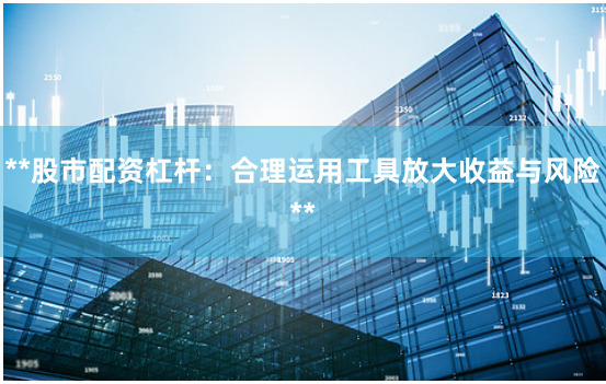 **股市配资杠杆：合理运用工具放大收益与风险**